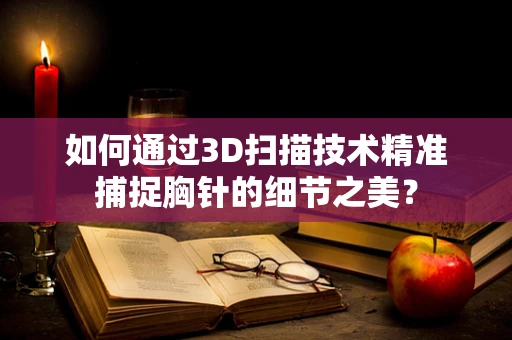 如何通过3D扫描技术精准捕捉胸针的细节之美？