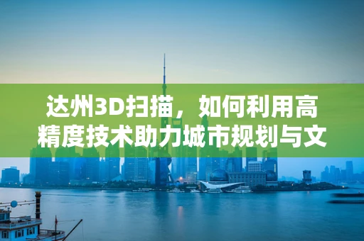 达州3D扫描，如何利用高精度技术助力城市规划与文化遗产保护？