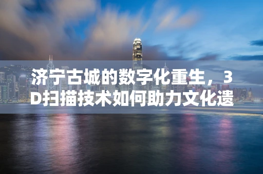济宁古城的数字化重生，3D扫描技术如何助力文化遗产保护？