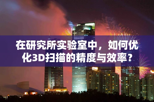 在研究所实验室中，如何优化3D扫描的精度与效率？