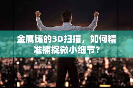 金属链的3D扫描，如何精准捕捉微小细节？