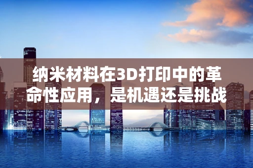 纳米材料在3D打印中的革命性应用，是机遇还是挑战？