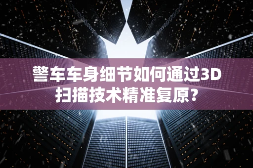 警车车身细节如何通过3D扫描技术精准复原？