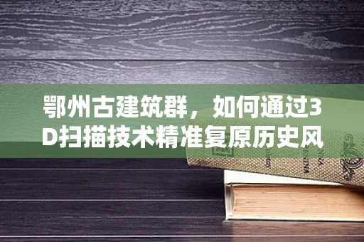 鄂州古建筑群，如何通过3D扫描技术精准复原历史风貌？