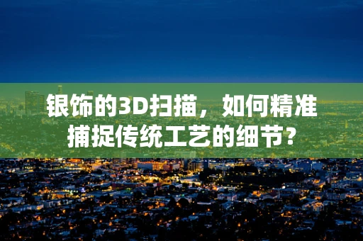 银饰的3D扫描，如何精准捕捉传统工艺的细节？