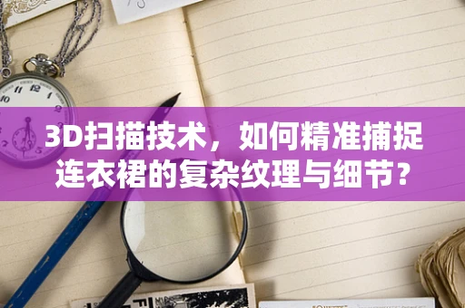 3D扫描技术，如何精准捕捉连衣裙的复杂纹理与细节？