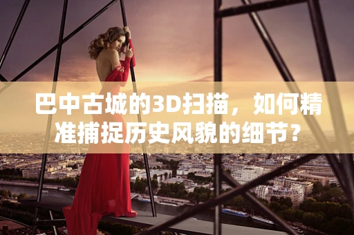 巴中古城的3D扫描，如何精准捕捉历史风貌的细节？