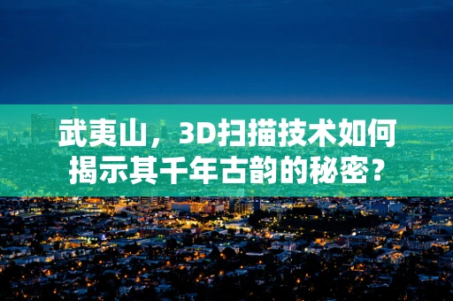 武夷山，3D扫描技术如何揭示其千年古韵的秘密？