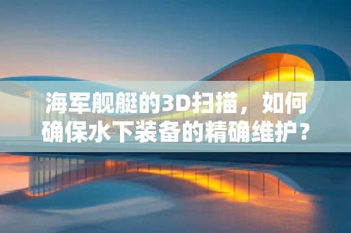 海军舰艇的3D扫描，如何确保水下装备的精确维护？