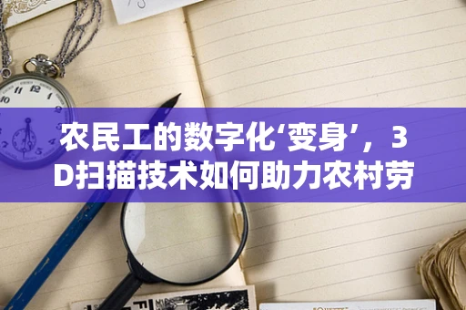 农民工的数字化‘变身’，3D扫描技术如何助力农村劳动力技能提升？
