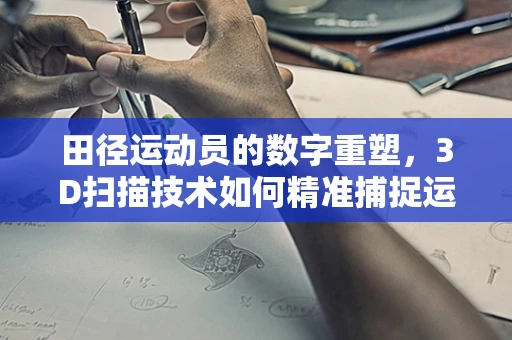 田径运动员的数字重塑，3D扫描技术如何精准捕捉运动姿态？