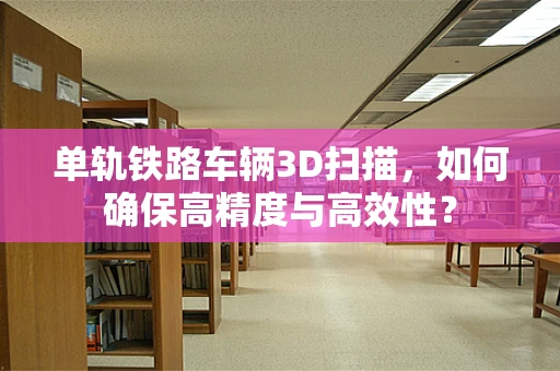 单轨铁路车辆3D扫描，如何确保高精度与高效性？