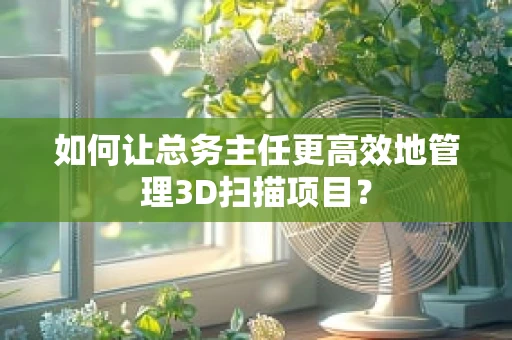 如何让总务主任更高效地管理3D扫描项目？