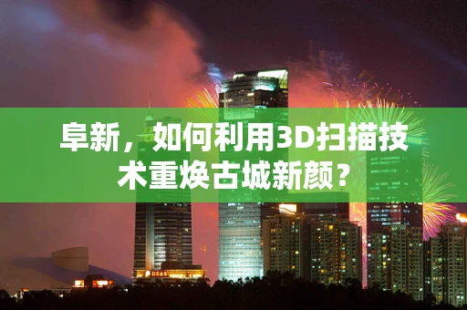阜新，如何利用3D扫描技术重焕古城新颜？