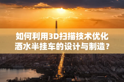 如何利用3D扫描技术优化洒水半挂车的设计与制造？