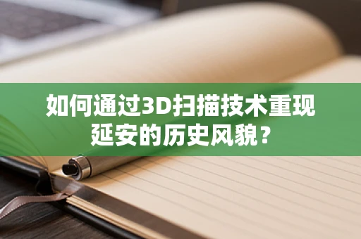 如何通过3D扫描技术重现延安的历史风貌？
