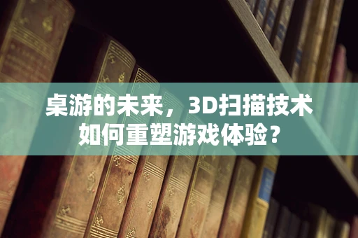 桌游的未来，3D扫描技术如何重塑游戏体验？