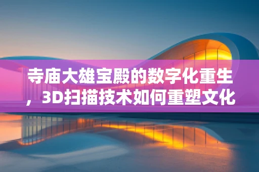 寺庙大雄宝殿的数字化重生，3D扫描技术如何重塑文化遗产？