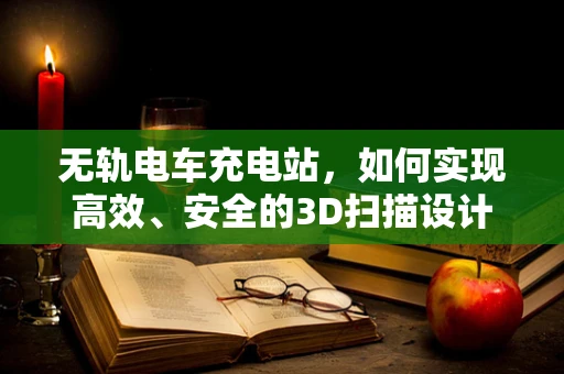 无轨电车充电站，如何实现高效、安全的3D扫描设计？