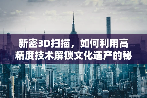 新密3D扫描，如何利用高精度技术解锁文化遗产的秘密？