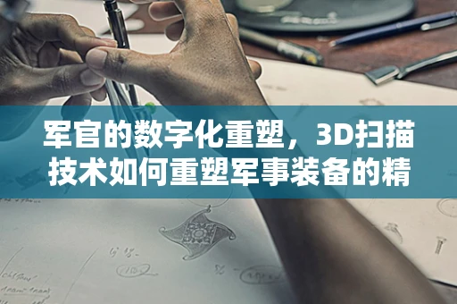 军官的数字化重塑，3D扫描技术如何重塑军事装备的精准管理？