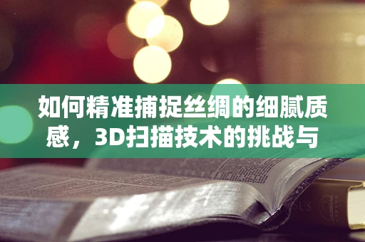 如何精准捕捉丝绸的细腻质感，3D扫描技术的挑战与机遇？