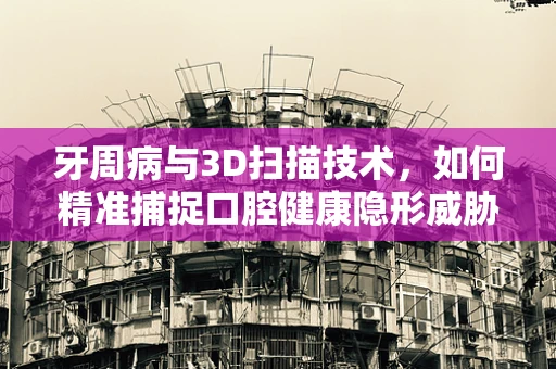 牙周病与3D扫描技术，如何精准捕捉口腔健康隐形威胁？