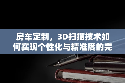 房车定制，3D扫描技术如何实现个性化与精准度的完美融合？