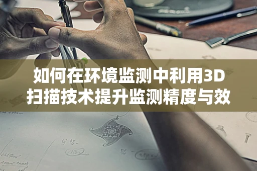 如何在环境监测中利用3D扫描技术提升监测精度与效率？