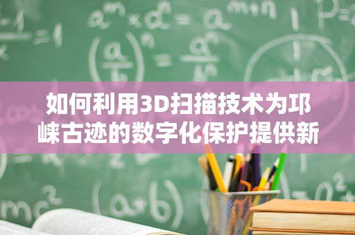 如何利用3D扫描技术为邛崃古迹的数字化保护提供新思路？
