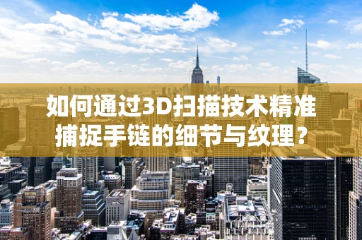 如何通过3D扫描技术精准捕捉手链的细节与纹理？
