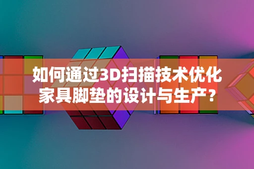 如何通过3D扫描技术优化家具脚垫的设计与生产？