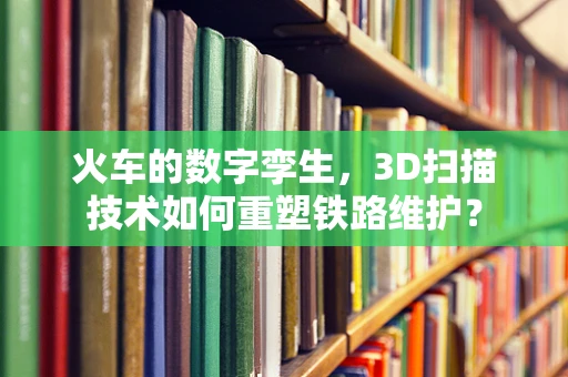 火车的数字孪生，3D扫描技术如何重塑铁路维护？