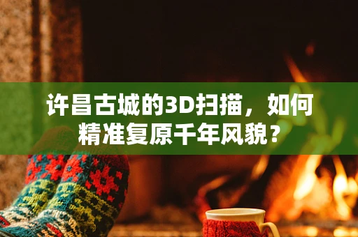 许昌古城的3D扫描，如何精准复原千年风貌？