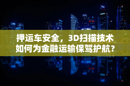 押运车安全，3D扫描技术如何为金融运输保驾护航？