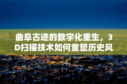 曲阜古迹的数字化重生，3D扫描技术如何重塑历史风貌？