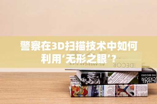 警察在3D扫描技术中如何利用‘无形之眼’？