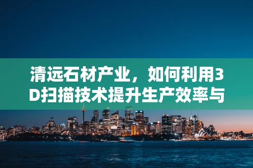 清远石材产业，如何利用3D扫描技术提升生产效率与质量控制？