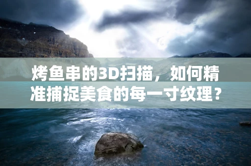 烤鱼串的3D扫描，如何精准捕捉美食的每一寸纹理？