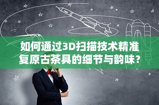 如何通过3D扫描技术精准复原古茶具的细节与韵味？
