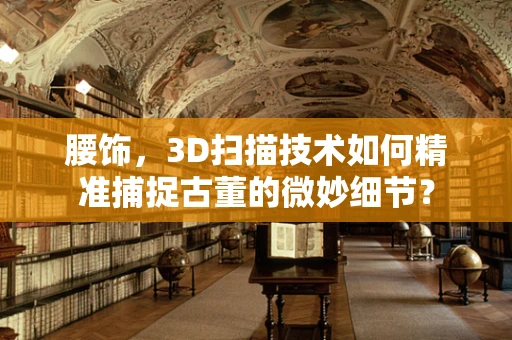 腰饰，3D扫描技术如何精准捕捉古董的微妙细节？