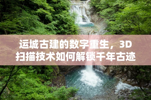 运城古建的数字重生，3D扫描技术如何解锁千年古迹的秘密？