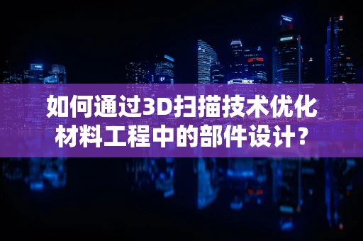 如何通过3D扫描技术优化材料工程中的部件设计？