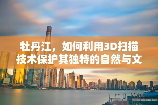 牡丹江，如何利用3D扫描技术保护其独特的自然与文化遗产？