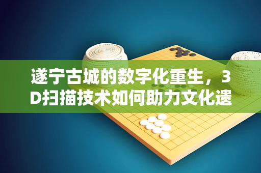 遂宁古城的数字化重生，3D扫描技术如何助力文化遗产保护？