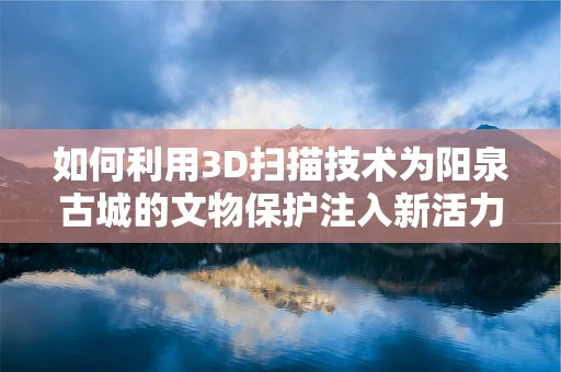 如何利用3D扫描技术为阳泉古城的文物保护注入新活力？