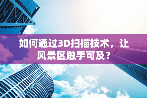 如何通过3D扫描技术，让风景区触手可及？