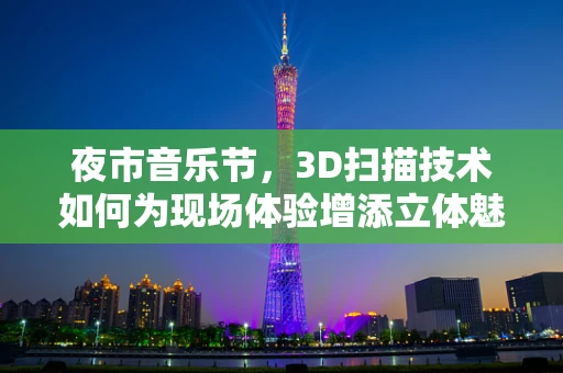 夜市音乐节，3D扫描技术如何为现场体验增添立体魅力？