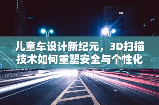 儿童车设计新纪元，3D扫描技术如何重塑安全与个性化？