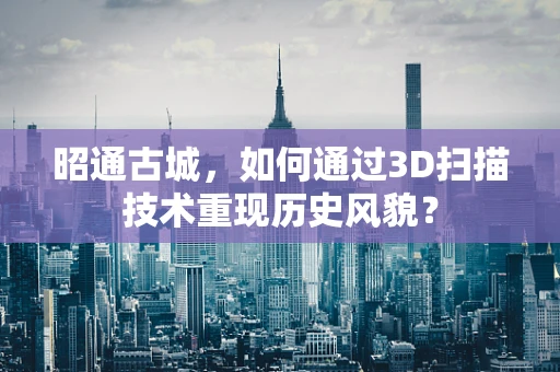 昭通古城，如何通过3D扫描技术重现历史风貌？